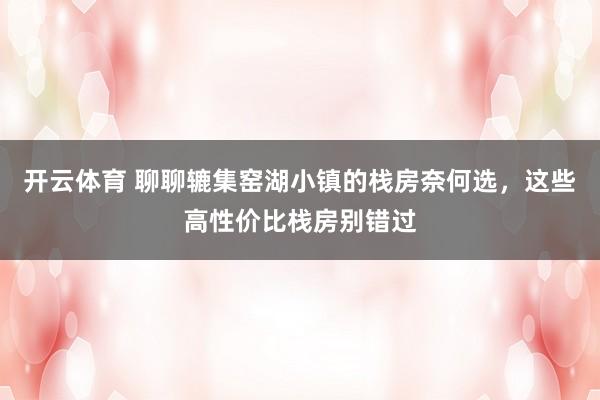 开云体育 聊聊辘集窑湖小镇的栈房奈何选，这些高性价比栈房别错过