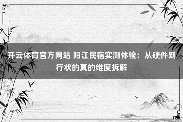开云体育官方网站 阳江民宿实测体验：从硬件到行状的真的维度拆解