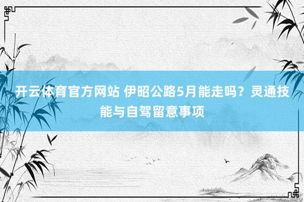 开云体育官方网站 伊昭公路5月能走吗？灵通技能与自驾留意事项