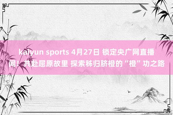 kaiyun sports 4月27日 锁定央广网直播间！共赴屈原故里 探索秭归脐橙的“橙”功之路