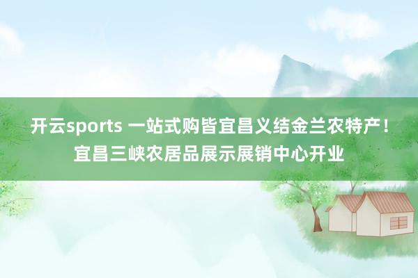 开云sports 一站式购皆宜昌义结金兰农特产！宜昌三峡农居品展示展销中心开业