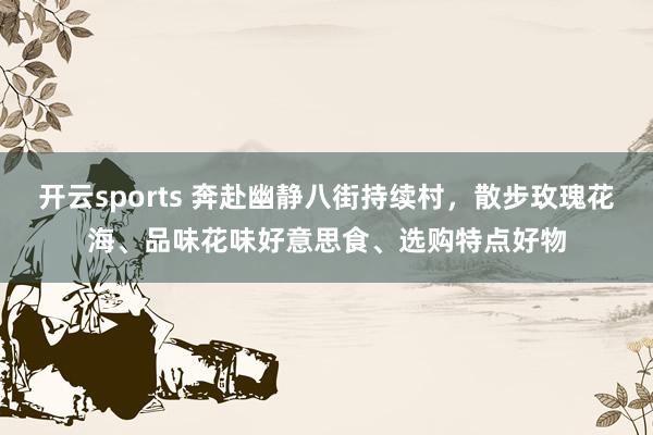 开云sports 奔赴幽静八街持续村，散步玫瑰花海、品味花味好意思食、选购特点好物