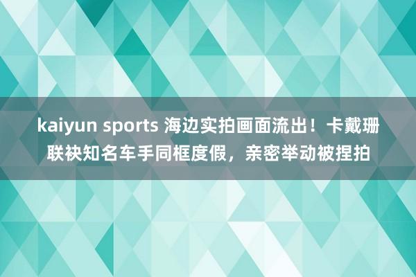 kaiyun sports 海边实拍画面流出！卡戴珊联袂知名车手同框度假，亲密举动被捏拍