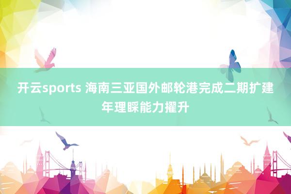 开云sports 海南三亚国外邮轮港完成二期扩建年理睬能力擢升