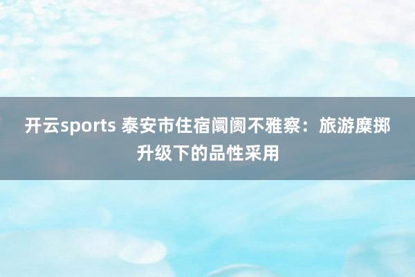 开云sports 泰安市住宿阛阓不雅察：旅游糜掷升级下的品性采用