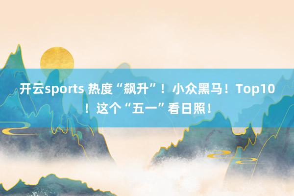 开云sports 热度“飙升”！小众黑马！Top10！这个“五一”看日照！