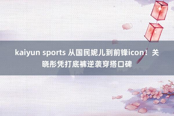 kaiyun sports 从国民妮儿到前锋icon！关晓彤凭打底裤逆袭穿搭口碑
