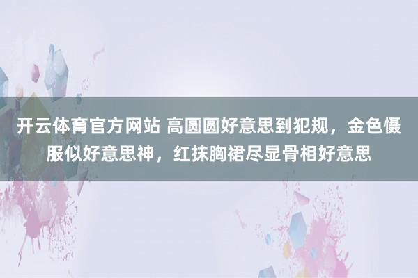 开云体育官方网站 高圆圆好意思到犯规，金色慑服似好意思神，红抹胸裙尽显骨相好意思