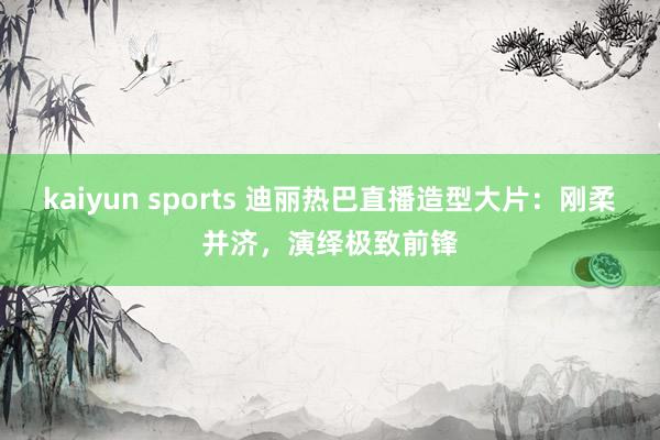 kaiyun sports 迪丽热巴直播造型大片：刚柔并济，演绎极致前锋