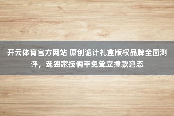 开云体育官方网站 原创诡计礼盒版权品牌全面测评，选独家技俩幸免耸立撞款窘态
