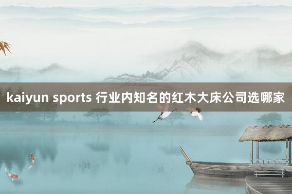 kaiyun sports 行业内知名的红木大床公司选哪家
