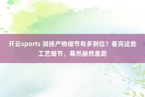 开云sports 润扬产物细节有多到位？看完这些工艺细节，蓦然赫然差距