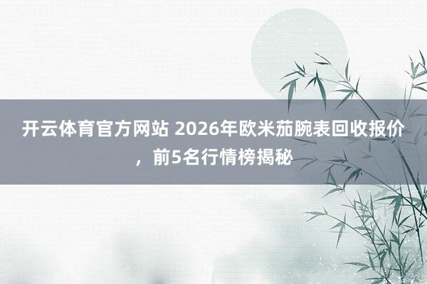 开云体育官方网站 2026年欧米茄腕表回收报价，前5名行情榜揭秘