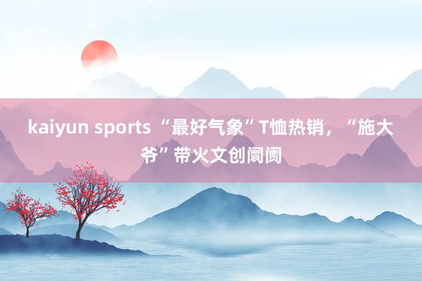 kaiyun sports “最好气象”T恤热销，“施大爷”带火文创阛阓