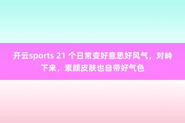 开云sports 21 个日常变好意思好风气，对峙下来，素颜皮肤也自带好气色