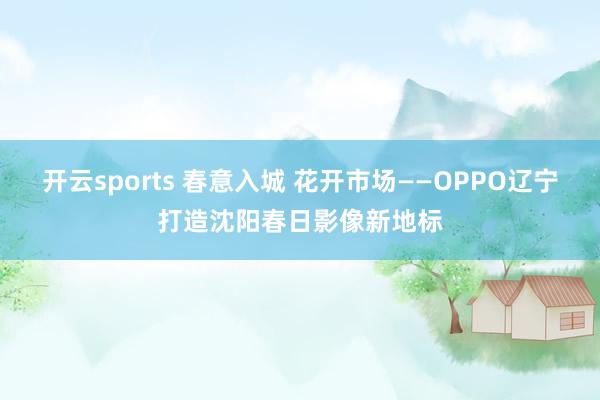 开云sports 春意入城 花开市场——OPPO辽宁打造沈阳春日影像新地标