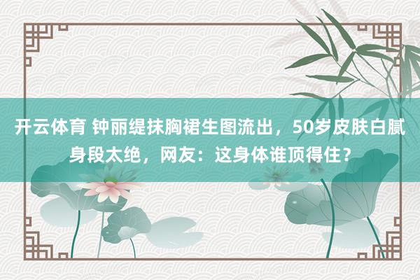开云体育 钟丽缇抹胸裙生图流出，50岁皮肤白腻身段太绝，网友：这身体谁顶得住？