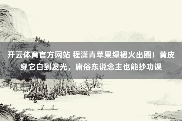 开云体育官方网站 程潇青苹果绿裙火出圈！黄皮穿它白到发光，庸俗东说念主也能抄功课