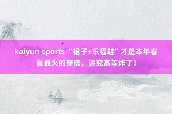 kaiyun sports “裙子+乐福鞋”才是本年春夏最火的穿搭，讲究高等炸了！