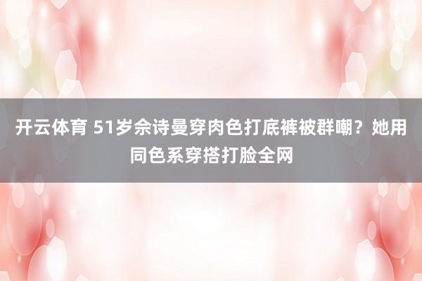 开云体育 51岁佘诗曼穿肉色打底裤被群嘲？她用同色系穿搭打脸全网