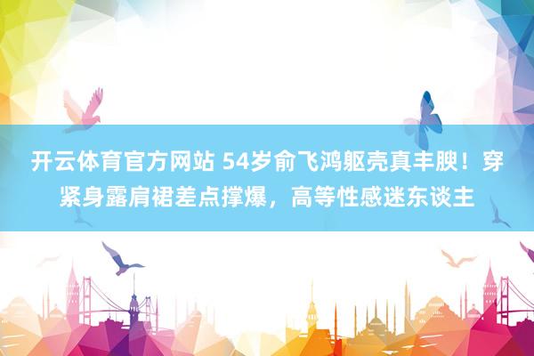 开云体育官方网站 54岁俞飞鸿躯壳真丰腴！穿紧身露肩裙差点撑爆，高等性感迷东谈主