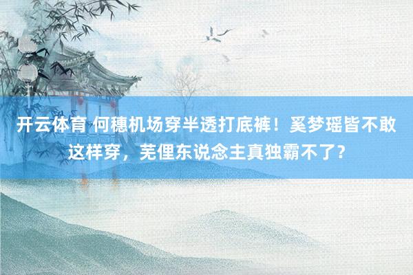 开云体育 何穗机场穿半透打底裤！奚梦瑶皆不敢这样穿，芜俚东说念主真独霸不了？