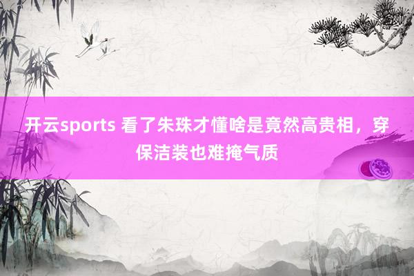 开云sports 看了朱珠才懂啥是竟然高贵相，穿保洁装也难掩气质