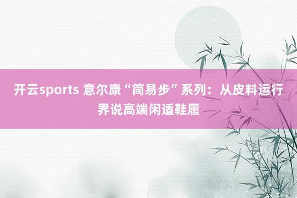 开云sports 意尔康“简易步”系列：从皮料运行界说高端闲适鞋履