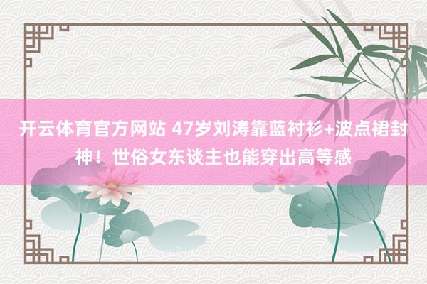 开云体育官方网站 47岁刘涛靠蓝衬衫+波点裙封神！世俗女东谈主也能穿出高等感