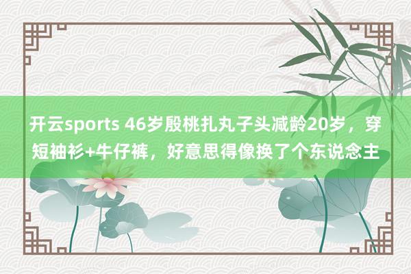 开云sports 46岁殷桃扎丸子头减龄20岁，穿短袖衫+牛仔裤，好意思得像换了个东说念主