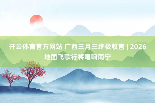 开云体育官方网站 广西三月三终极收官 | 2026地面飞歌行将唱响南宁