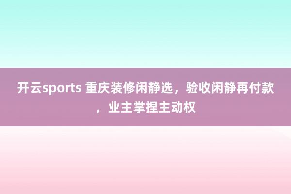 开云sports 重庆装修闲静选，验收闲静再付款，业主掌捏主动权