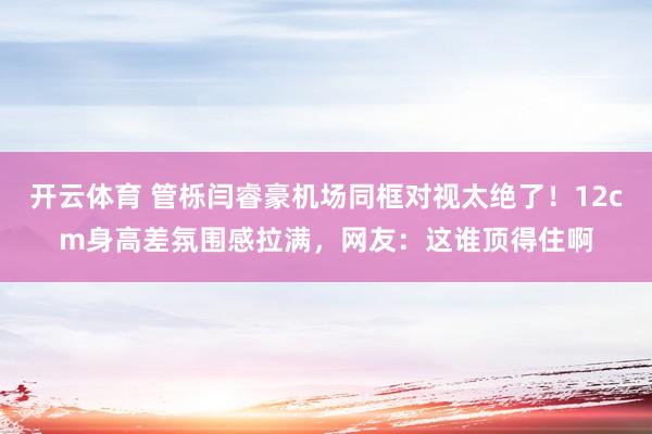 开云体育 管栎闫睿豪机场同框对视太绝了！12cm身高差氛围感拉满，网友：这谁顶得住啊