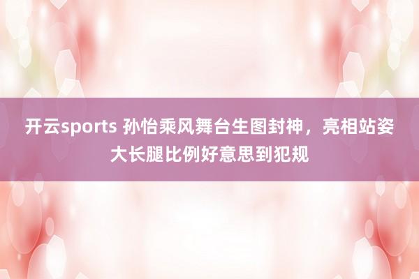 开云sports 孙怡乘风舞台生图封神，亮相站姿大长腿比例好意思到犯规