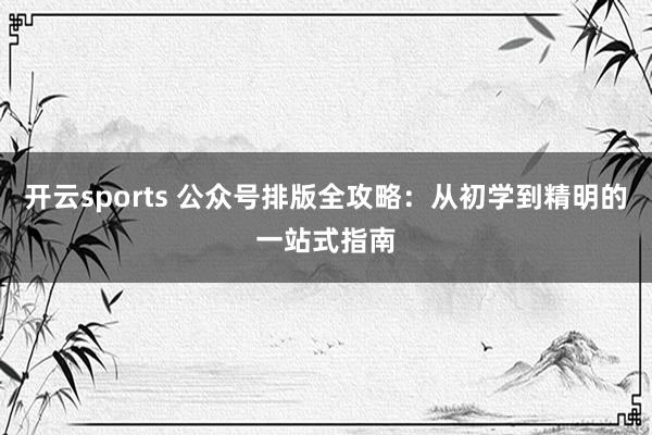 开云sports 公众号排版全攻略：从初学到精明的一站式指南