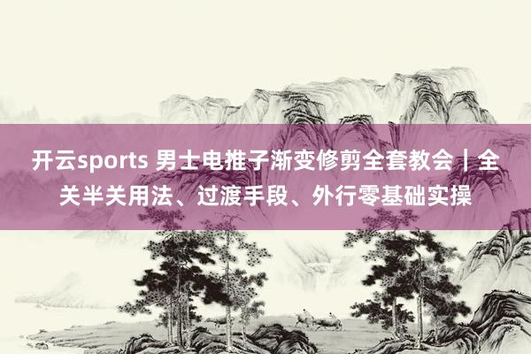 开云sports 男士电推子渐变修剪全套教会｜全关半关用法、过渡手段、外行零基础实操
