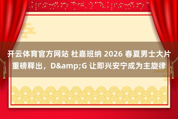 开云体育官方网站 杜嘉班纳 2026 春夏男士大片重磅释出，D&G 让即兴安宁成为主旋律