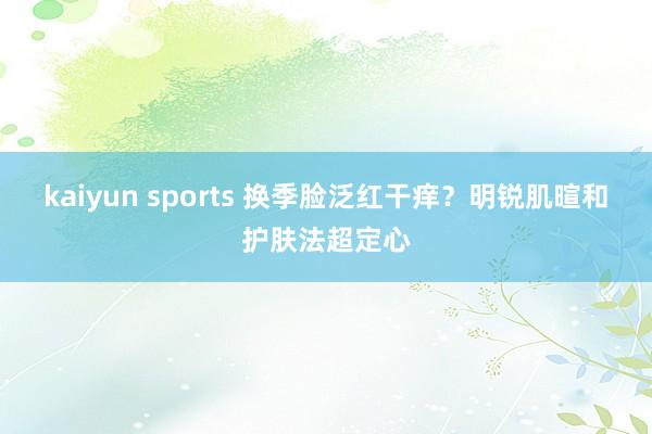 kaiyun sports 换季脸泛红干痒？明锐肌暄和护肤法超定心