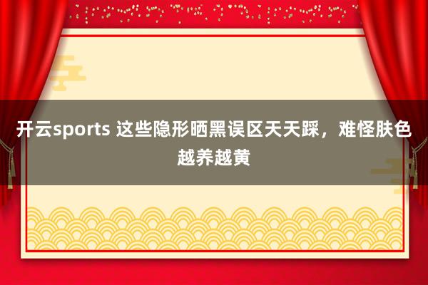 开云sports 这些隐形晒黑误区天天踩，难怪肤色越养越黄