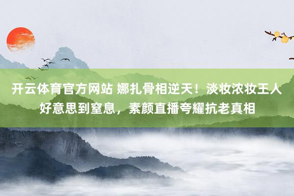 开云体育官方网站 娜扎骨相逆天！淡妆浓妆王人好意思到窒息，素颜直播夸耀抗老真相