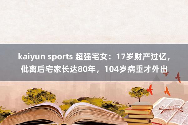 kaiyun sports 超强宅女：17岁财产过亿，仳离后宅家长达80年，104岁病重才外出