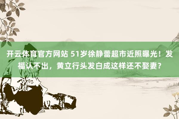 开云体育官方网站 51岁徐静蕾超市近照曝光！发福认不出，黄立行头发白成这样还不娶妻？