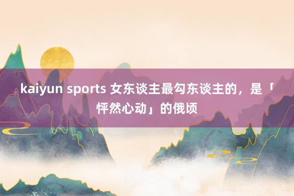 kaiyun sports 女东谈主最勾东谈主的，是「怦然心动」的俄顷