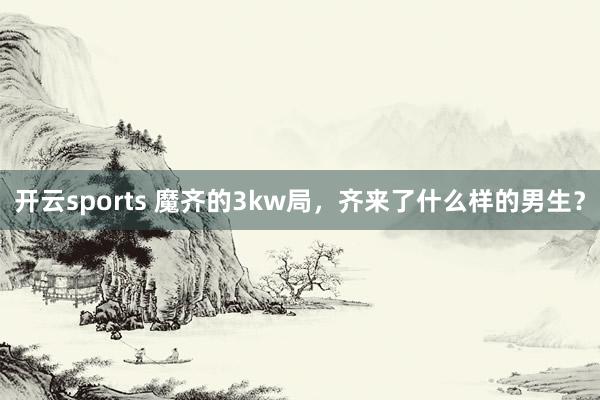 开云sports 魔齐的3kw局，齐来了什么样的男生？