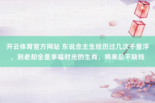 开云体育官方网站 东说念主生经历过几次千里浮，到老却全是享福时光的生肖，将来总不缺钱