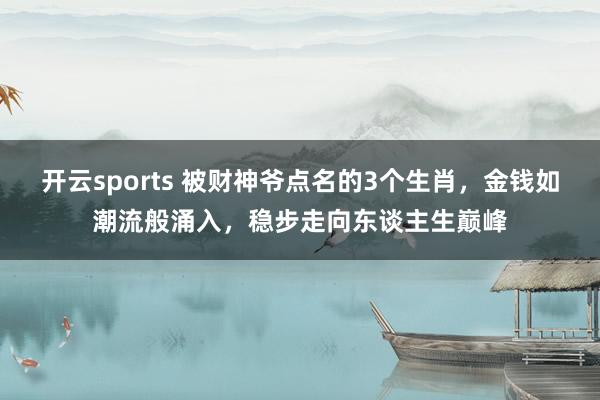 开云sports 被财神爷点名的3个生肖，金钱如潮流般涌入，稳步走向东谈主生巅峰