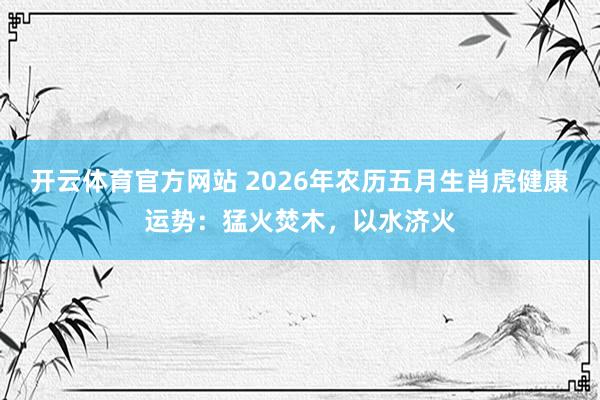 开云体育官方网站 2026年农历五月生肖虎健康运势：猛火焚木，以水济火