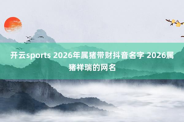 开云sports 2026年属猪带财抖音名字 2026属猪祥瑞的网名