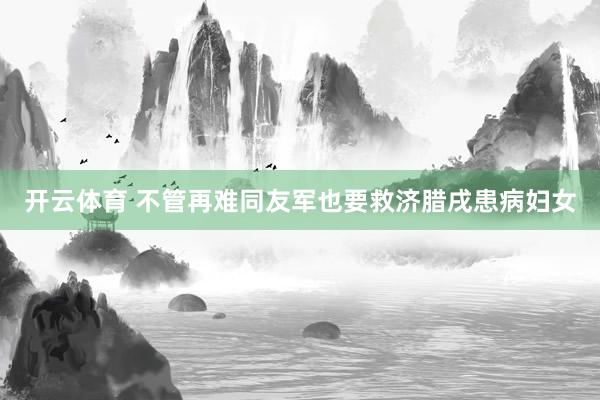 开云体育 不管再难同友军也要救济腊戌患病妇女