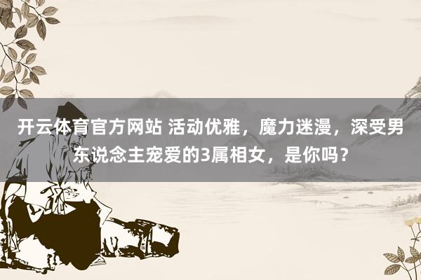 开云体育官方网站 活动优雅，魔力迷漫，深受男东说念主宠爱的3属相女，是你吗？
